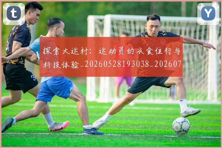 探索大运村：运动员的衣食住行与科技体验_20260528193038_20260707015554