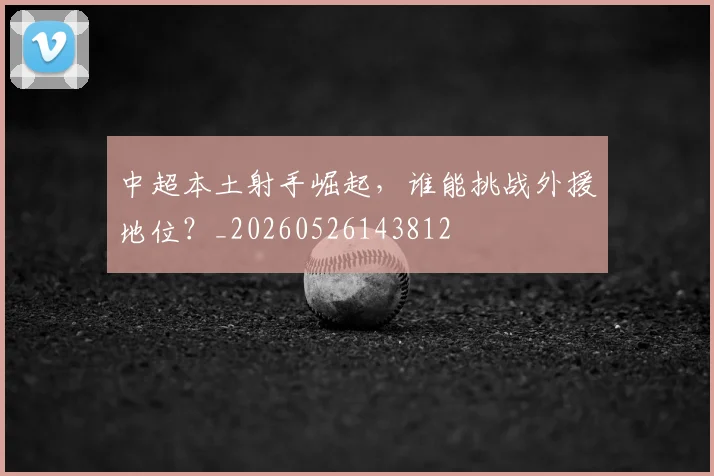 中超本土射手崛起，谁能挑战外援地位？_20260526143812