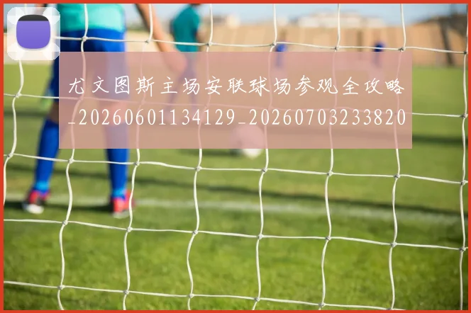 尤文图斯主场安联球场参观全攻略_20260601134129_20260703233820_20260722151139