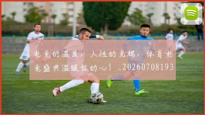 电竞的温度，人性的光辉，体育电竞盛典温暖你的心！_20260708193507