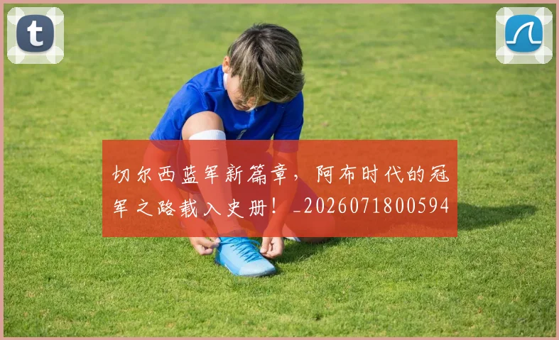 切尔西蓝军新篇章，阿布时代的冠军之路载入史册！_20260718005942