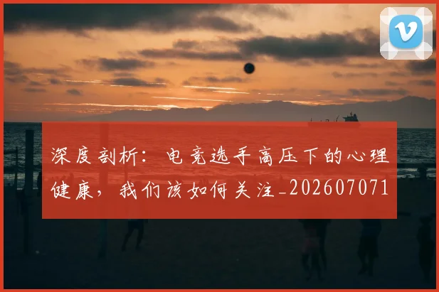 深度剖析：电竞选手高压下的心理健康，我们该如何关注_20260707154446_20260801203222